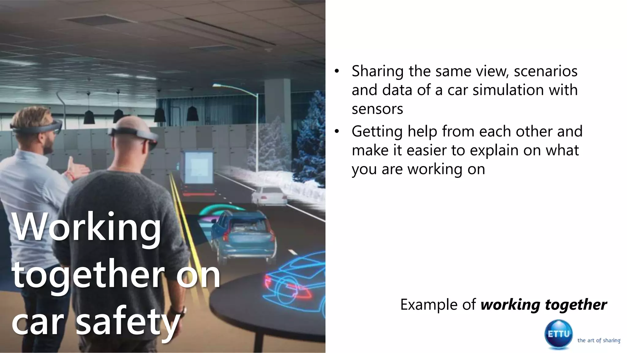 • Sharing the same view, scenarios
and data of a car simulation with
sensors
• Getting help from each other and
make it easier to explain on what
you are working on
Example of working together
Working
together on
car safety
 