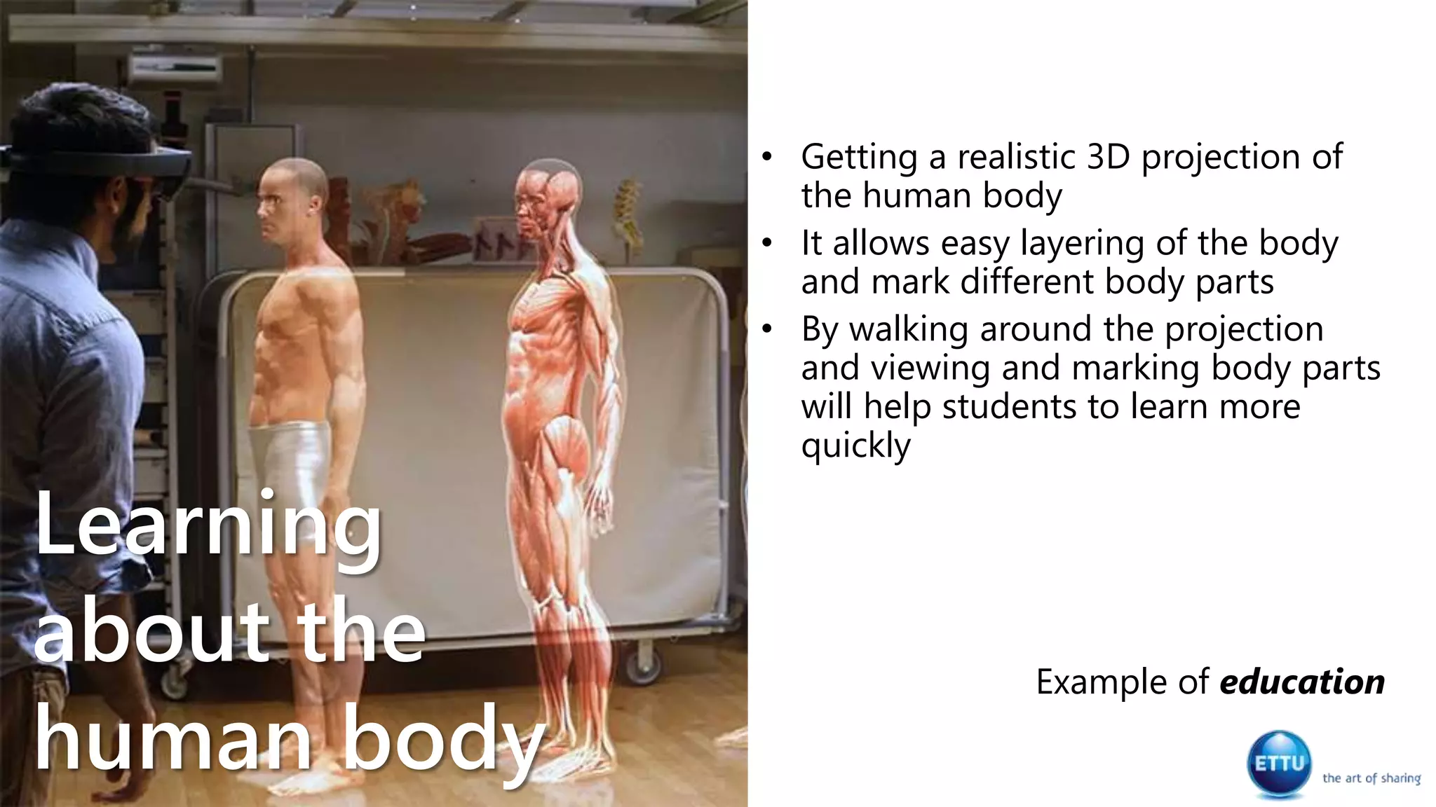 • Getting a realistic 3D projection of
the human body
• It allows easy layering of the body
and mark different body parts
• By walking around the projection
and viewing and marking body parts
will help students to learn more
quickly
Example of education
Learning
about the
human body
 