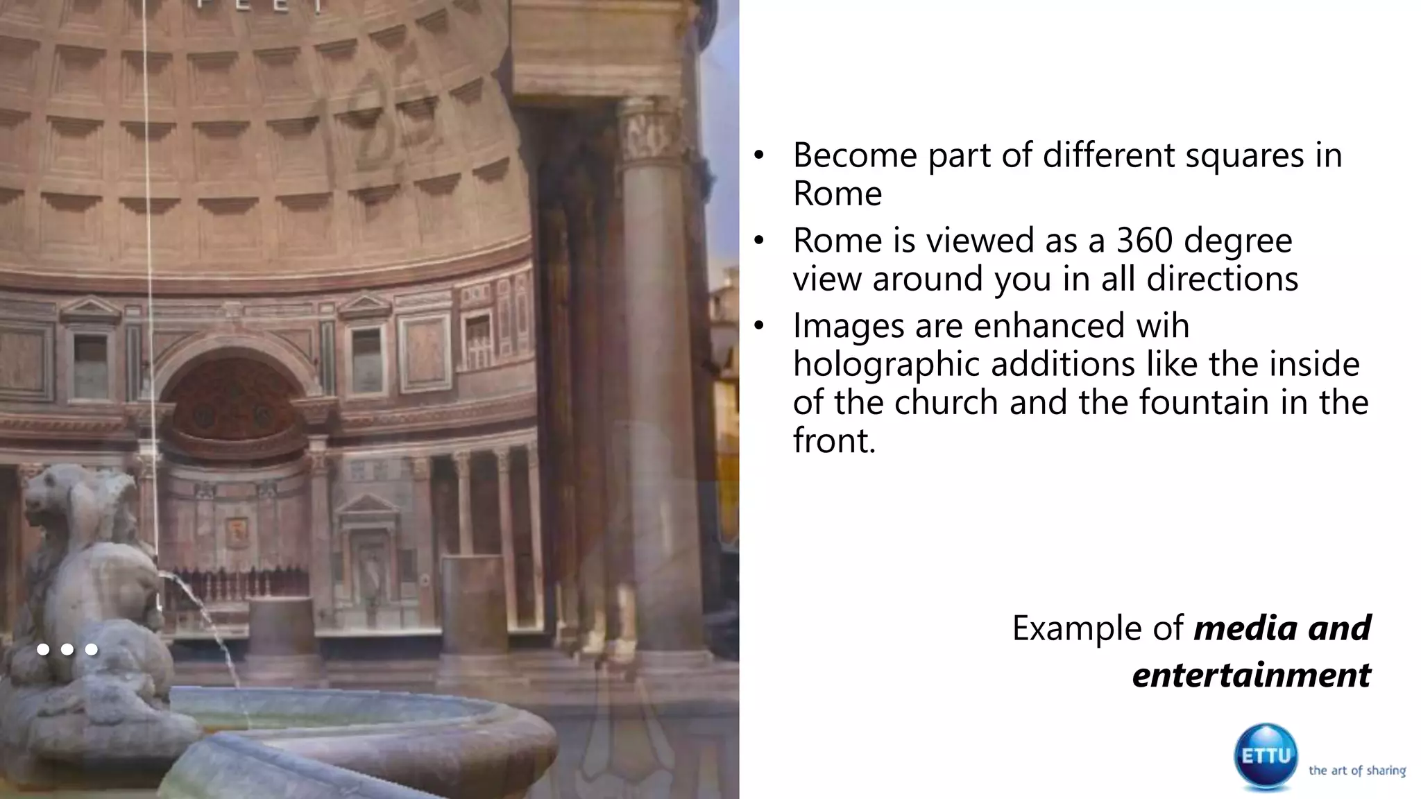 • Become part of different squares in
Rome
• Rome is viewed as a 360 degree
view around you in all directions
• Images are enhanced wih
holographic additions like the inside
of the church and the fountain in the
front.
Example of media and
entertainment
…
 