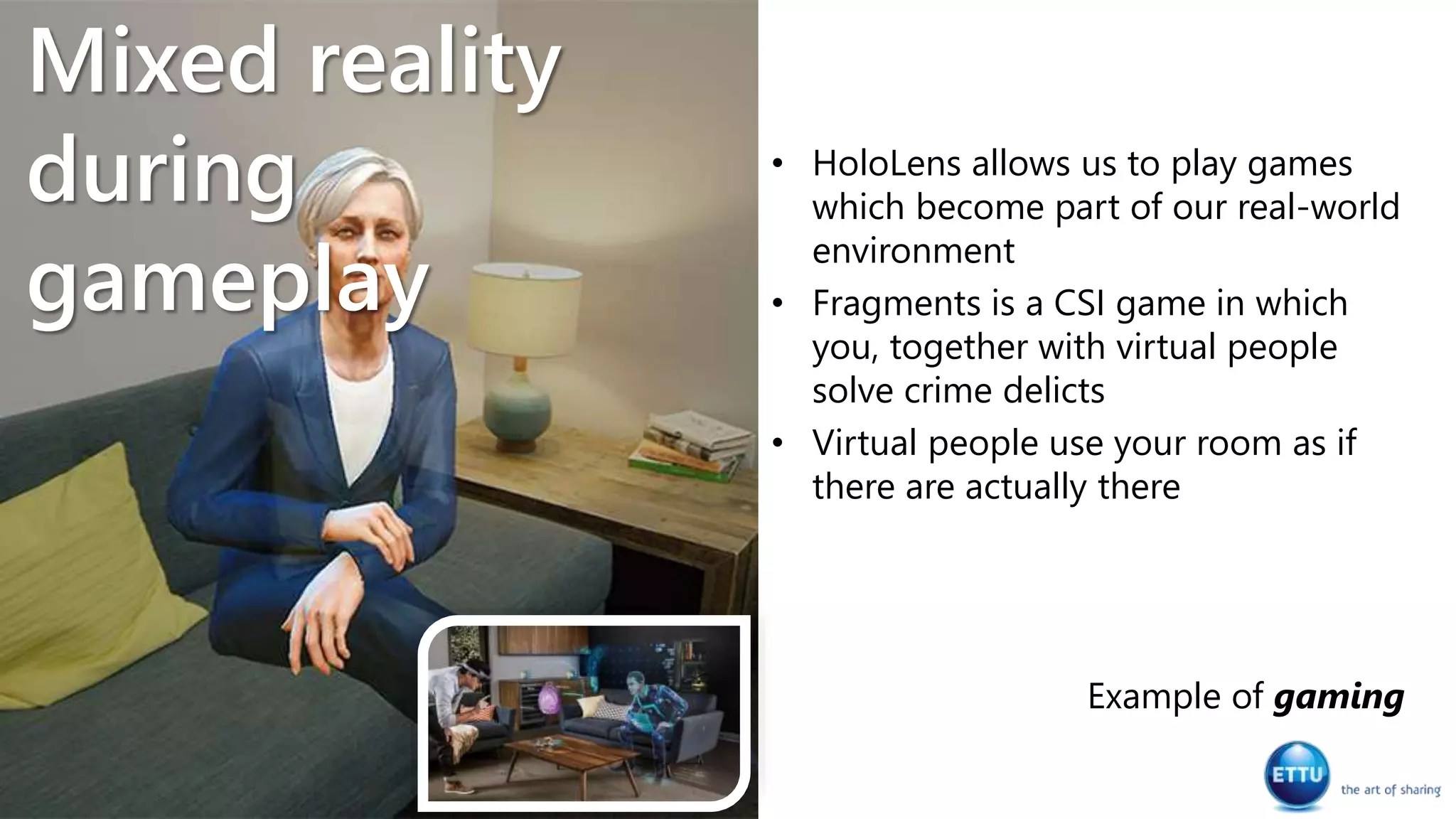 • HoloLens allows us to play games
which become part of our real-world
environment
• Fragments is a CSI game in which
you, together with virtual people
solve crime delicts
• Virtual people use your room as if
there are actually there
Example of gaming
Mixed reality
during
gameplay
 