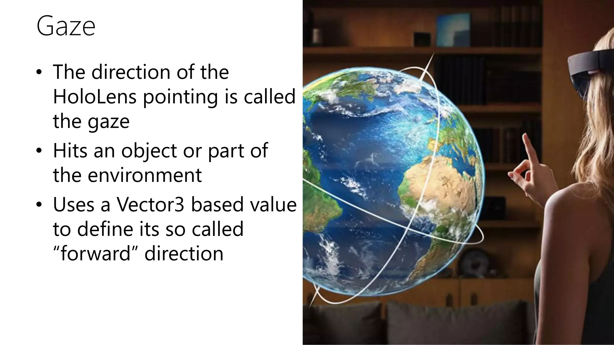 Gaze
• The direction of the
HoloLens pointing is called
the gaze
• Hits an object or part of
the environment
• Uses a Vector3 based value
to define its so called
“forward” direction
 