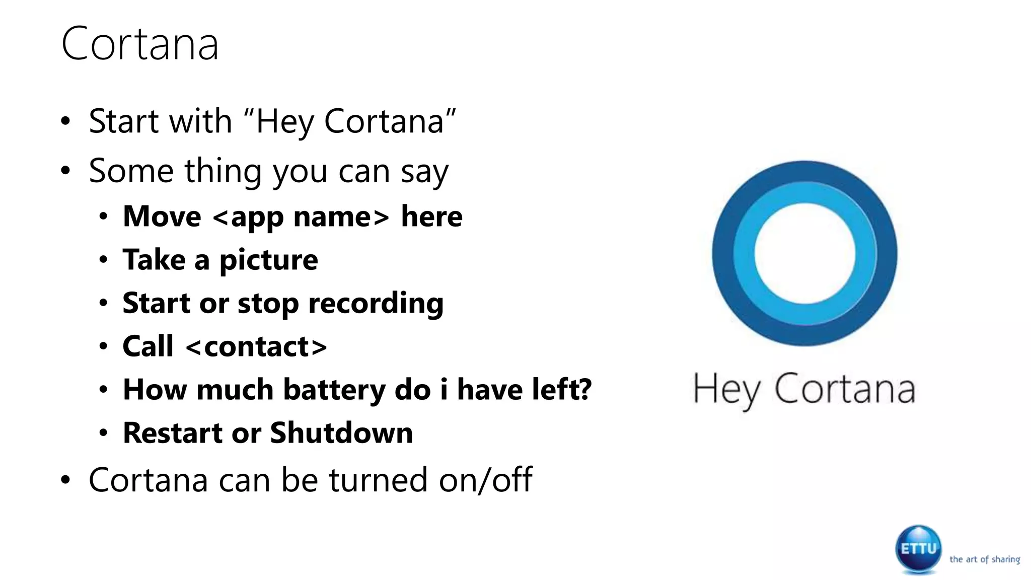 Cortana
• Start with “Hey Cortana”
• Some thing you can say
• Move <app name> here
• Take a picture
• Start or stop recording
• Call <contact>
• How much battery do i have left?
• Restart or Shutdown
• Cortana can be turned on/off
 