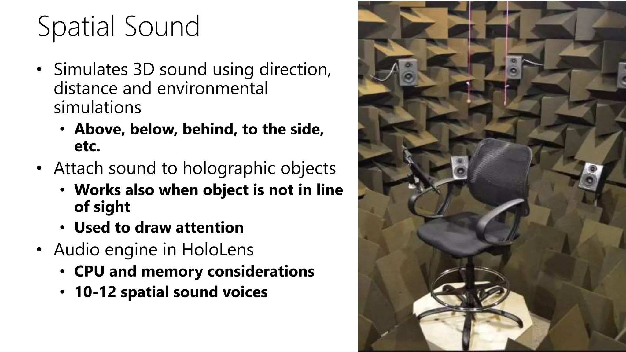 Spatial Sound
• Simulates 3D sound using direction,
distance and environmental
simulations
• Above, below, behind, to the side,
etc.
• Attach sound to holographic objects
• Works also when object is not in line
of sight
• Used to draw attention
• Audio engine in HoloLens
• CPU and memory considerations
• 10-12 spatial sound voices
 