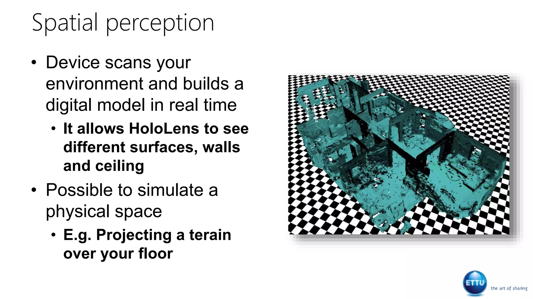 Spatial perception
• Device scans your
environment and builds a
digital model in real time
• It allows HoloLens to see
different surfaces, walls
and ceiling
• Possible to simulate a
physical space
• E.g. Projecting a terain
over your floor
 