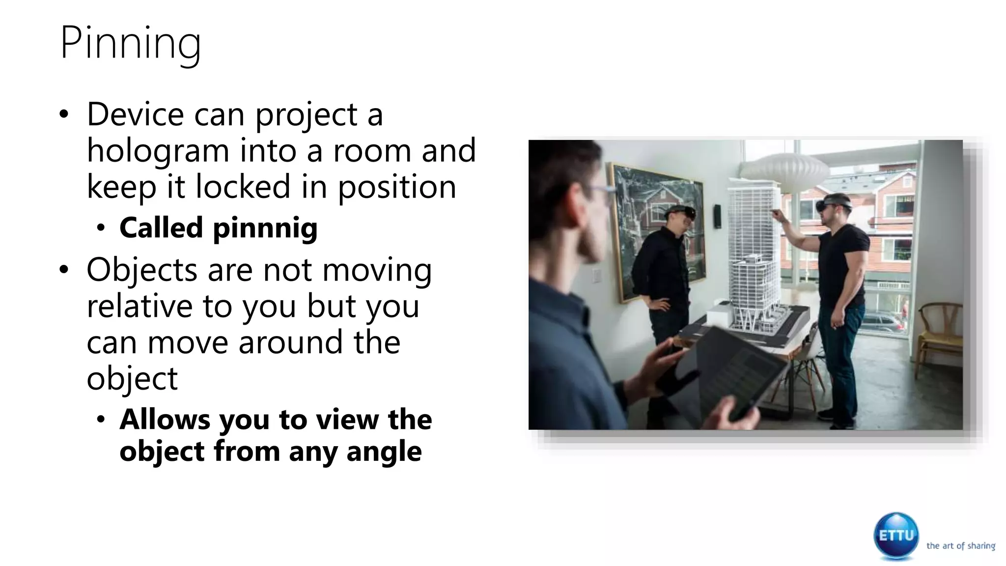 Pinning
• Device can project a
hologram into a room and
keep it locked in position
• Called pinnnig
• Objects are not moving
relative to you but you
can move around the
object
• Allows you to view the
object from any angle
 