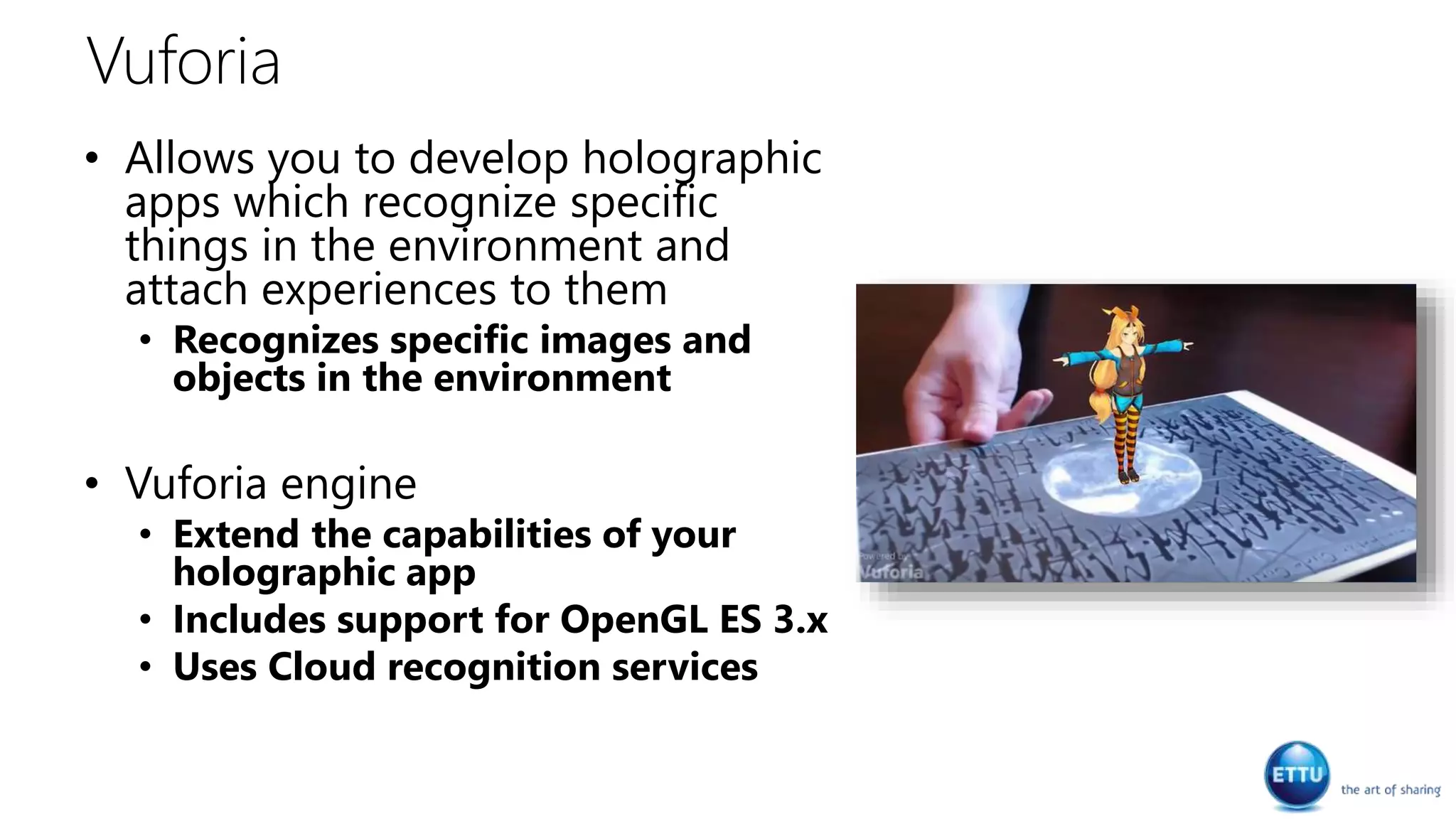 Vuforia
• Allows you to develop holographic
apps which recognize specific
things in the environment and
attach experiences to them
• Recognizes specific images and
objects in the environment
• Vuforia engine
• Extend the capabilities of your
holographic app
• Includes support for OpenGL ES 3.x
• Uses Cloud recognition services
 