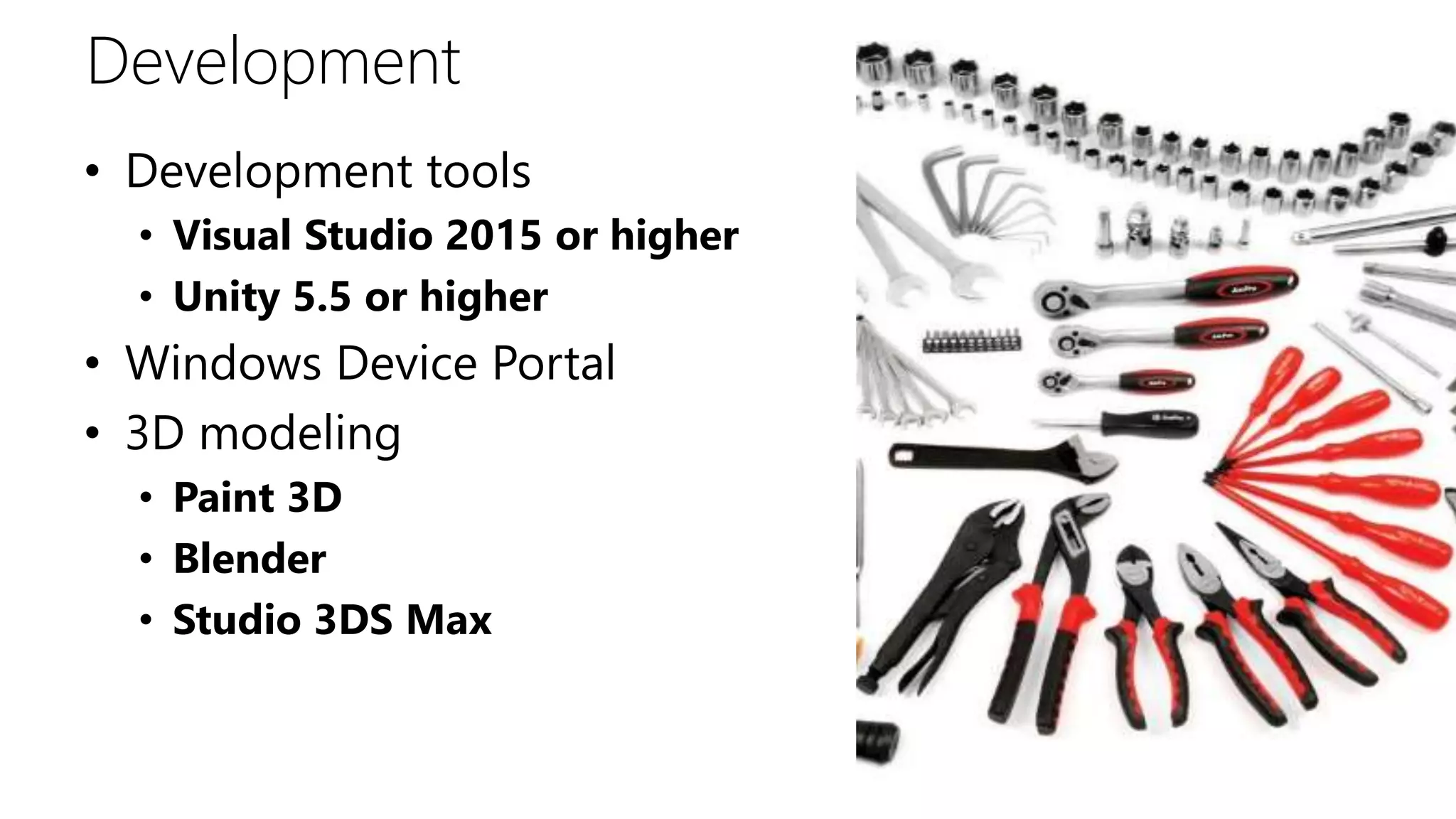 Development
• Development tools
• Visual Studio 2015 or higher
• Unity 5.5 or higher
• Windows Device Portal
• 3D modeling
• Paint 3D
• Blender
• Studio 3DS Max
 