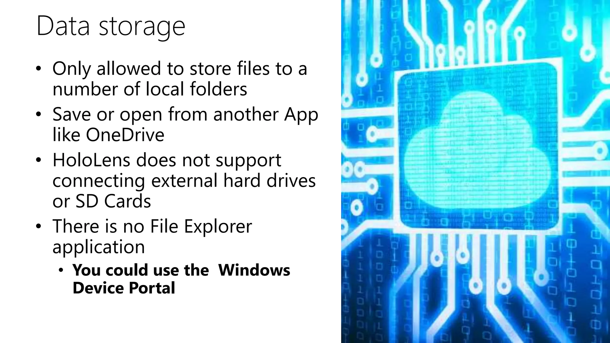Data storage
• Only allowed to store files to a
number of local folders
• Save or open from another App
like OneDrive
• HoloLens does not support
connecting external hard drives
or SD Cards
• There is no File Explorer
application
• You could use the Windows
Device Portal
 
