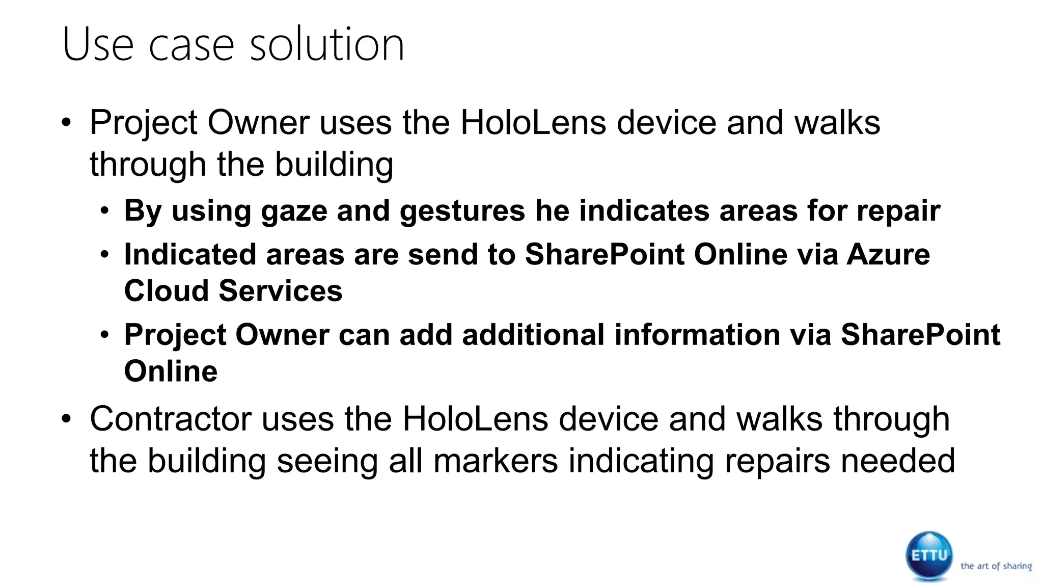 Use case solution
• Project Owner uses the HoloLens device and walks
through the building
• By using gaze and gestures he indicates areas for repair
• Indicated areas are send to SharePoint Online via Azure
Cloud Services
• Project Owner can add additional information via SharePoint
Online
• Contractor uses the HoloLens device and walks through
the building seeing all markers indicating repairs needed
 