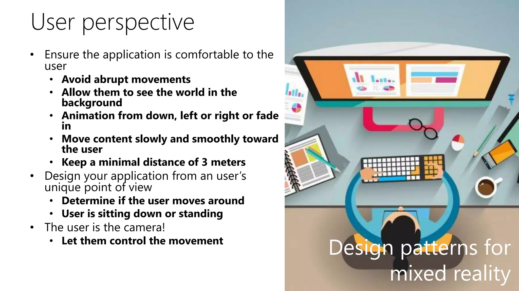 User perspective
• Ensure the application is comfortable to the
user
• Avoid abrupt movements
• Allow them to see the world in the
background
• Animation from down, left or right or fade
in
• Move content slowly and smoothly toward
the user
• Keep a minimal distance of 3 meters
• Design your application from an user’s
unique point of view
• Determine if the user moves around
• User is sitting down or standing
• The user is the camera!
• Let them control the movement
Design patterns for
mixed reality
 