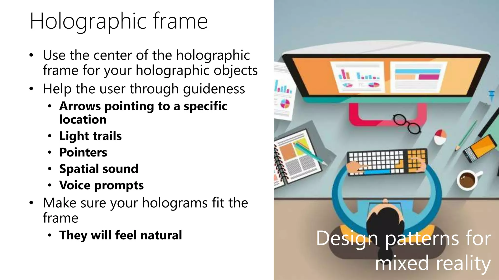 Holographic frame
• Use the center of the holographic
frame for your holographic objects
• Help the user through guideness
• Arrows pointing to a specific
location
• Light trails
• Pointers
• Spatial sound
• Voice prompts
• Make sure your holograms fit the
frame
• They will feel natural Design patterns for
mixed reality
 