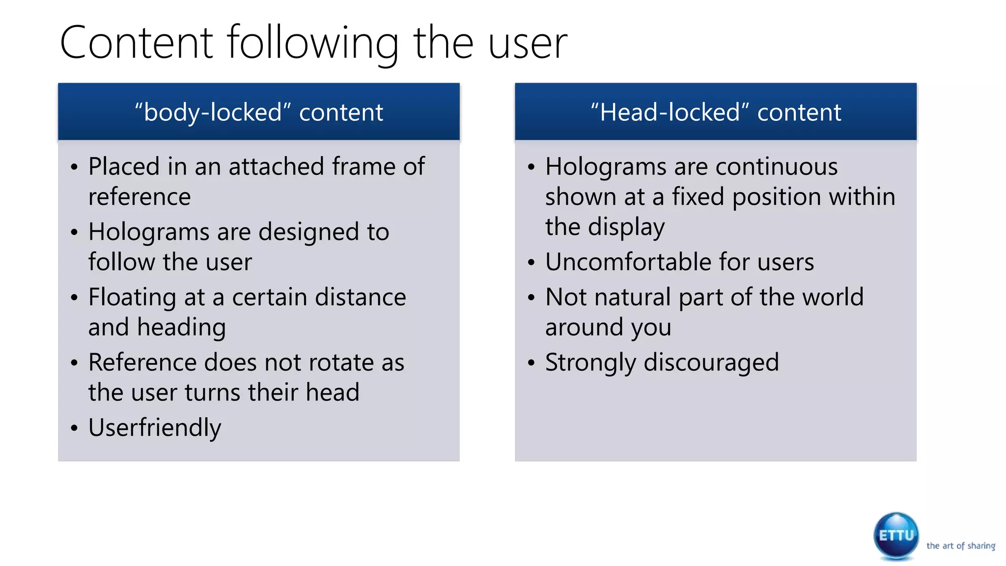 Content following the user
“body-locked” content
• Placed in an attached frame of
reference
• Holograms are designed to
follow the user
• Floating at a certain distance
and heading
• Reference does not rotate as
the user turns their head
• Userfriendly
“Head-locked” content
• Holograms are continuous
shown at a fixed position within
the display
• Uncomfortable for users
• Not natural part of the world
around you
• Strongly discouraged
 