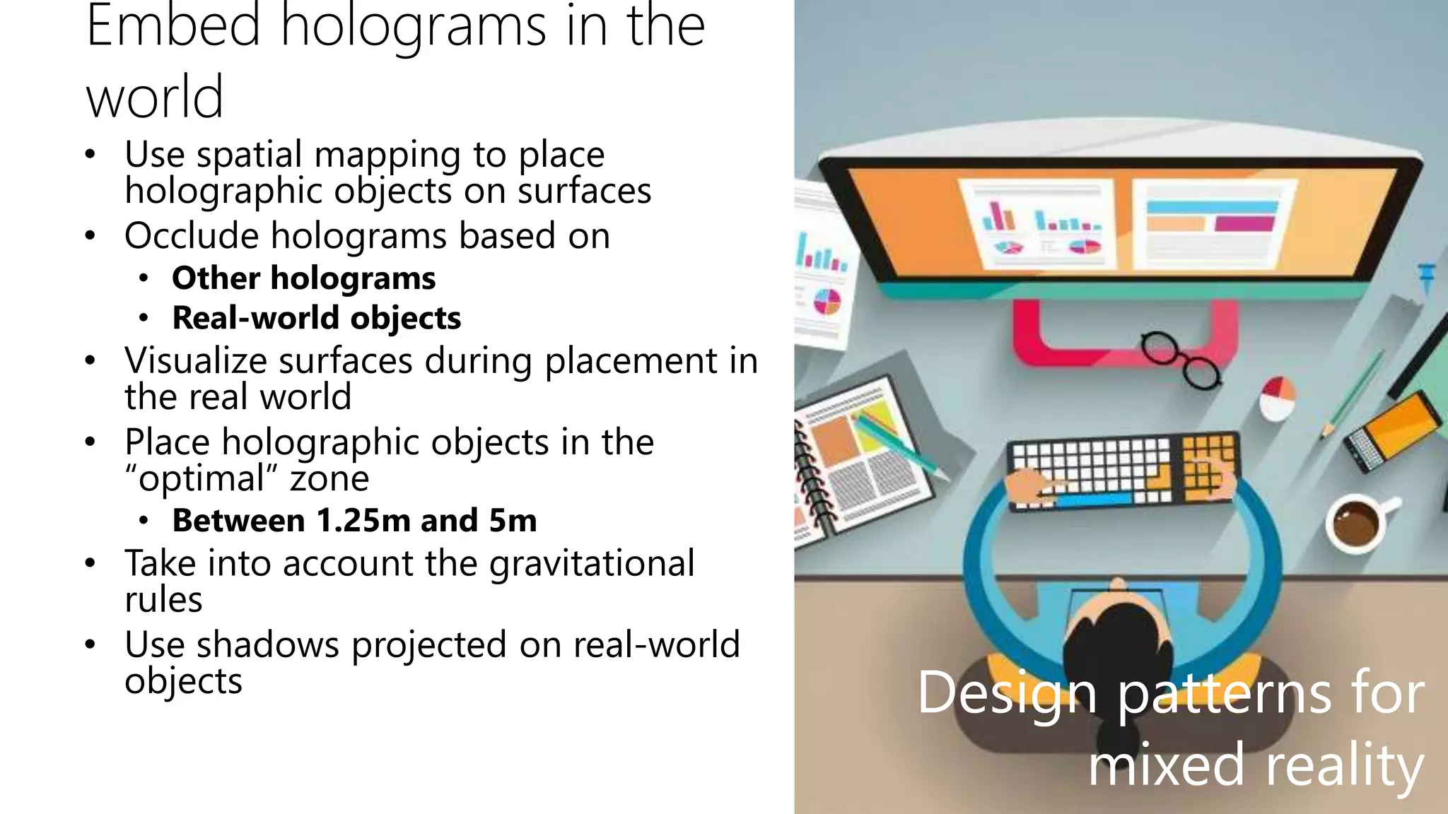 Embed holograms in the
world
• Use spatial mapping to place
holographic objects on surfaces
• Occlude holograms based on
• Other holograms
• Real-world objects
• Visualize surfaces during placement in
the real world
• Place holographic objects in the
“optimal” zone
• Between 1.25m and 5m
• Take into account the gravitational
rules
• Use shadows projected on real-world
objects
Design patterns for
mixed reality
 