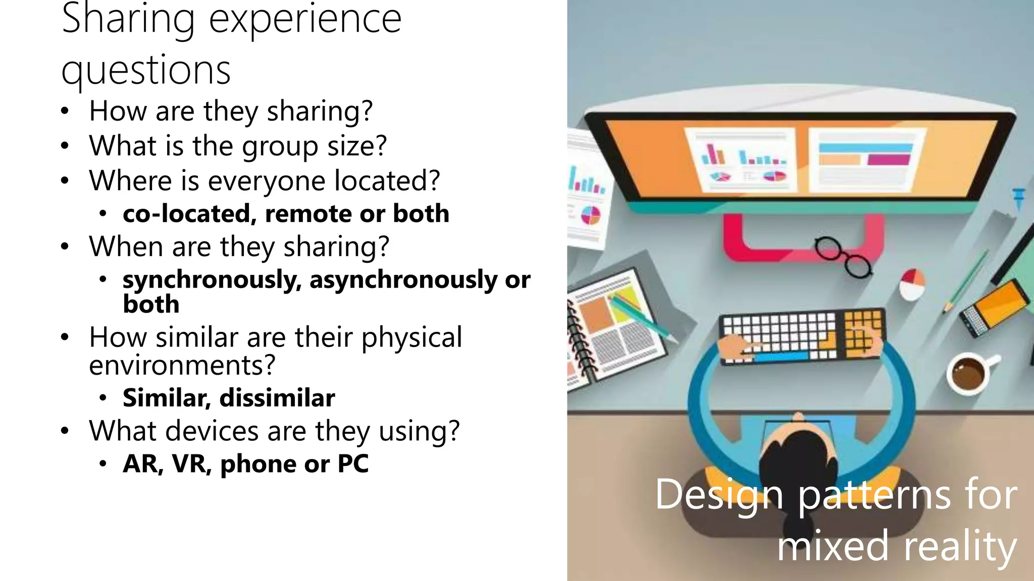 Sharing experience
questions
• How are they sharing?
• What is the group size?
• Where is everyone located?
• co-located, remote or both
• When are they sharing?
• synchronously, asynchronously or
both
• How similar are their physical
environments?
• Similar, dissimilar
• What devices are they using?
• AR, VR, phone or PC
Design patterns for
mixed reality
 