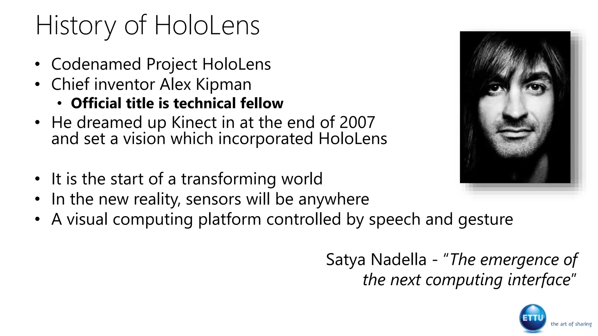 History of HoloLens
• Codenamed Project HoloLens
• Chief inventor Alex Kipman
• Official title is technical fellow
• He dreamed up Kinect in at the end of 2007
and set a vision which incorporated HoloLens
• It is the start of a transforming world
• In the new reality, sensors will be anywhere
• A visual computing platform controlled by speech and gesture
Satya Nadella - “The emergence of
the next computing interface”
 