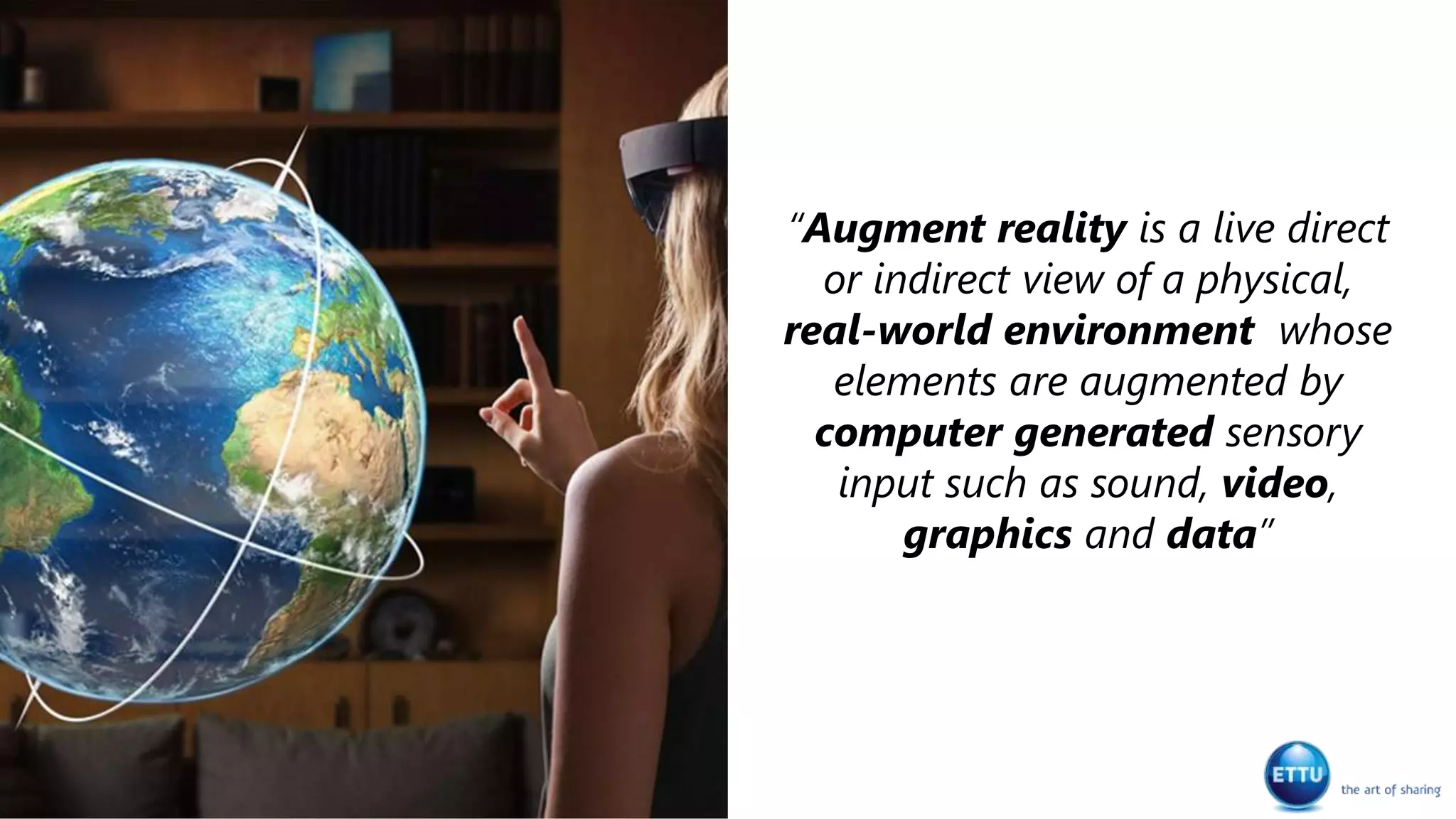 “Augment reality is a live direct
or indirect view of a physical,
real-world environment whose
elements are augmented by
computer generated sensory
input such as sound, video,
graphics and data”
 