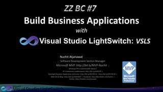 Build Business Applications
                                          with
   Visual Studio LightSwitch: VSLS
                     Nuchit Atjanawat
                     Software Development Section Manager
               Microsoft MVP: http://bit.ly/MVP-Nuchit                                |
                                 WindowsITPro Columnist(Mr.Nano) |
                          GF Community Leader(nano): http://bit.ly/oEKO79 |
     Silverlight Business Application Instructor: http://bit.ly/GF250-01 , http://bit.ly/GF150-02 |
         Web Site & Blog: http://bit.ly/JANAWAT | Facebook: http://facebook.com/nuchit |
                                  Twitter: http://twitter.com/janawat



                                                                                                      1
 
