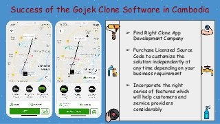Success of the Gojek Clone Software in Cambodia
➢ Find Right Clone App
Development Company
➢ Purchase Licensed Source
Code to customize the
solution independently at
any time depending on your
business requirement
➢ Incorporate the right
series of features which
will help customers and
service providers
considerably
 