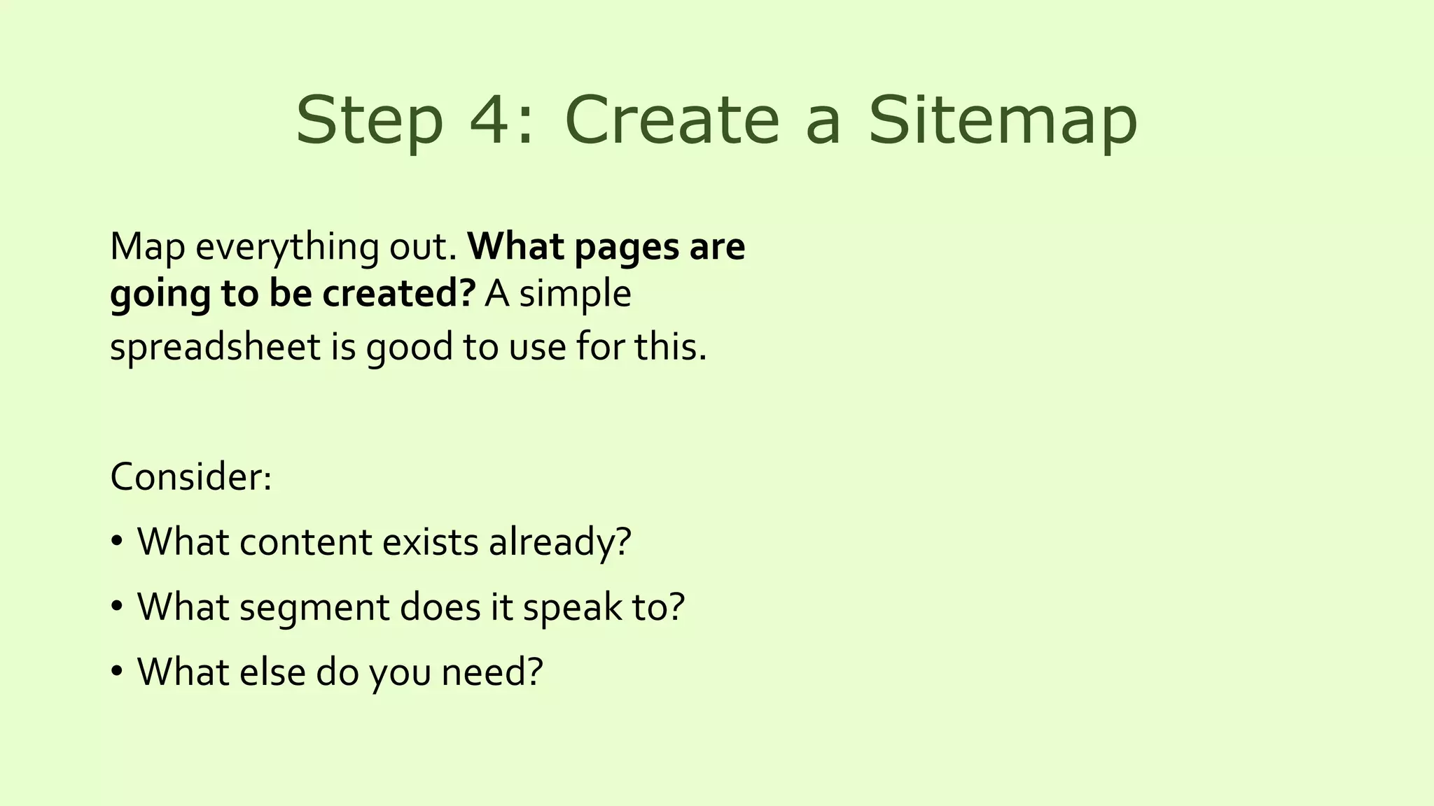 Step 4: Create a Sitemap
Map everything out. What pages are
going to be created? A simple
spreadsheet is good to use for this.
Consider:
• What content exists already?
• What segment does it speak to?
• What else do you need?
 