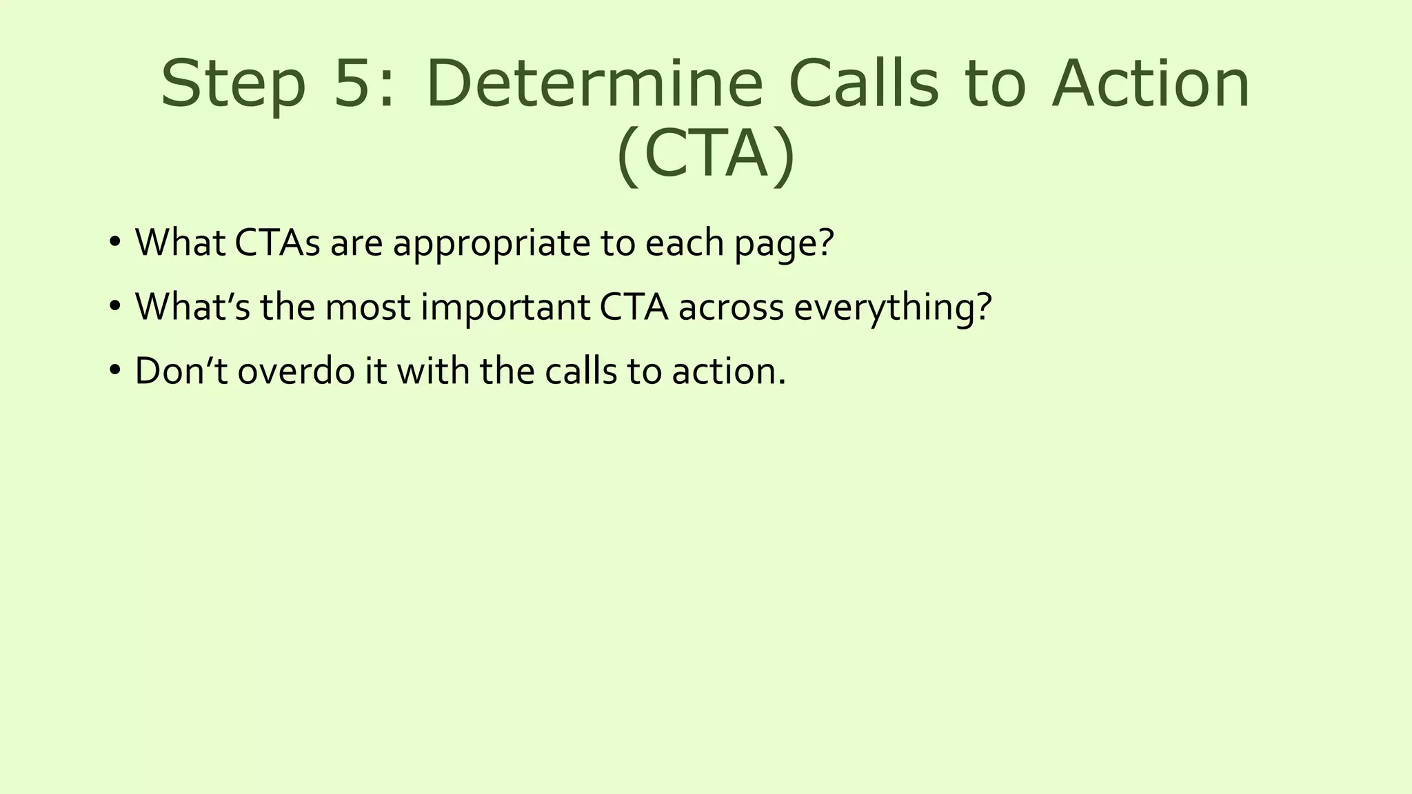 Step 5: Determine Calls to Action
(CTA)
• What CTAs are appropriate to each page?
• What’s the most important CTA across everything?
• Don’t overdo it with the calls to action.
 