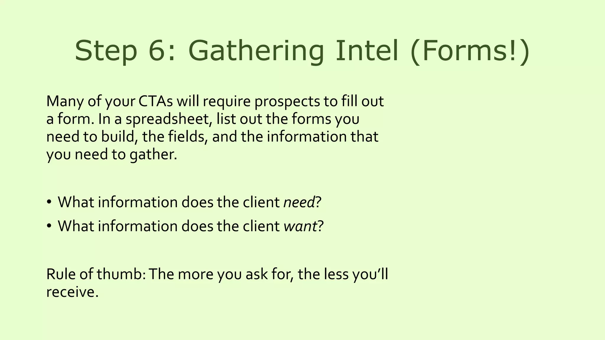 Step 6: Gathering Intel (Forms!)
Many of your CTAs will require prospects to fill out
a form. In a spreadsheet, list out the forms you
need to build, the fields, and the information that
you need to gather.
• What information does the client need?
• What information does the client want?
Rule of thumb:The more you ask for, the less you’ll
receive.
 