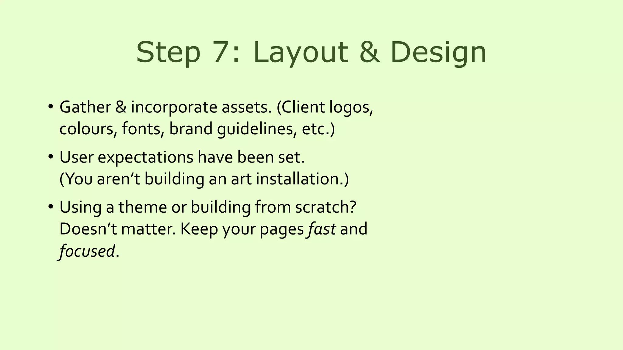 Step 7: Layout & Design
• Gather & incorporate assets. (Client logos,
colours, fonts, brand guidelines, etc.)
• User expectations have been set.
(You aren’t building an art installation.)
• Using a theme or building from scratch?
Doesn’t matter. Keep your pages fast and
focused.
 