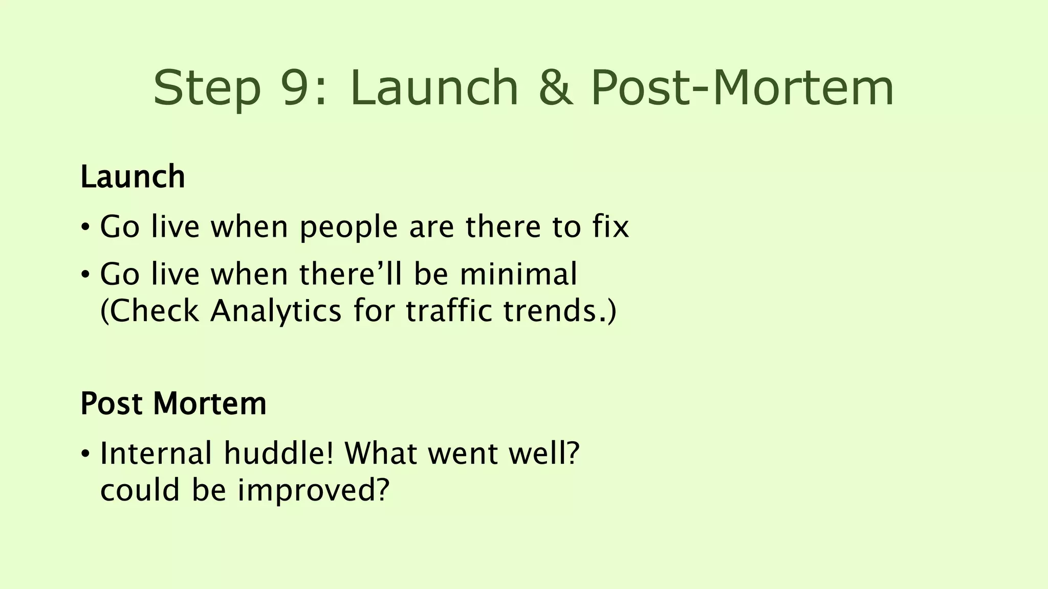 Step 9: Launch & Post-Mortem
Launch
• Go live when people are there to fix
• Go live when there’ll be minimal
(Check Analytics for traffic trends.)
Post Mortem
• Internal huddle! What went well?
could be improved?
 