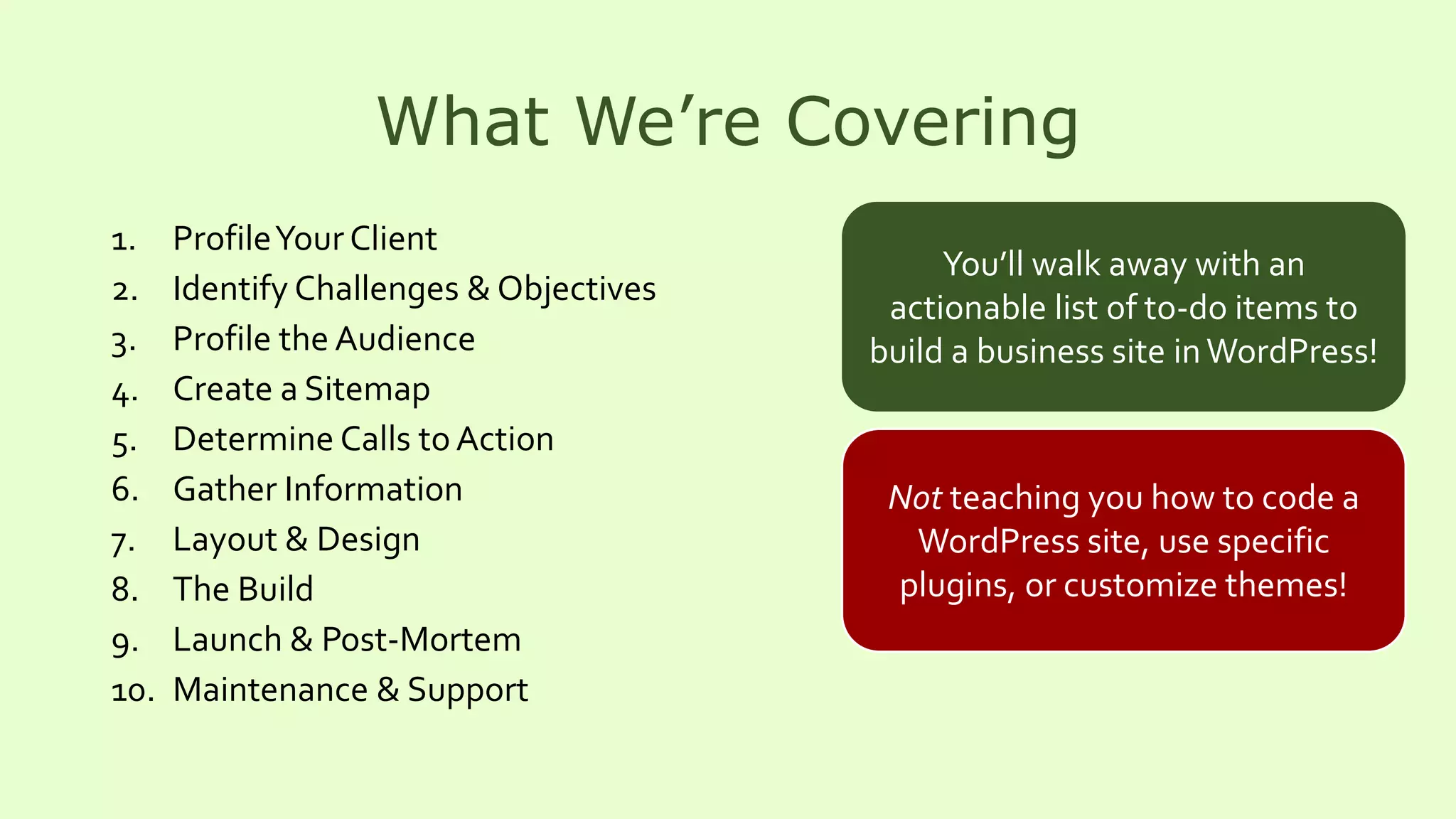 What We’re Covering
1. ProfileYour Client
2. Identify Challenges & Objectives
3. Profile the Audience
4. Create a Sitemap
5. Determine Calls toAction
6. Gather Information
7. Layout & Design
8. The Build
9. Launch & Post-Mortem
10. Maintenance & Support
You’ll walk away with an
actionable list of to-do items to
build a business site inWordPress!
Not teaching you how to code a
WordPress site, use specific
plugins, or customize themes!
 