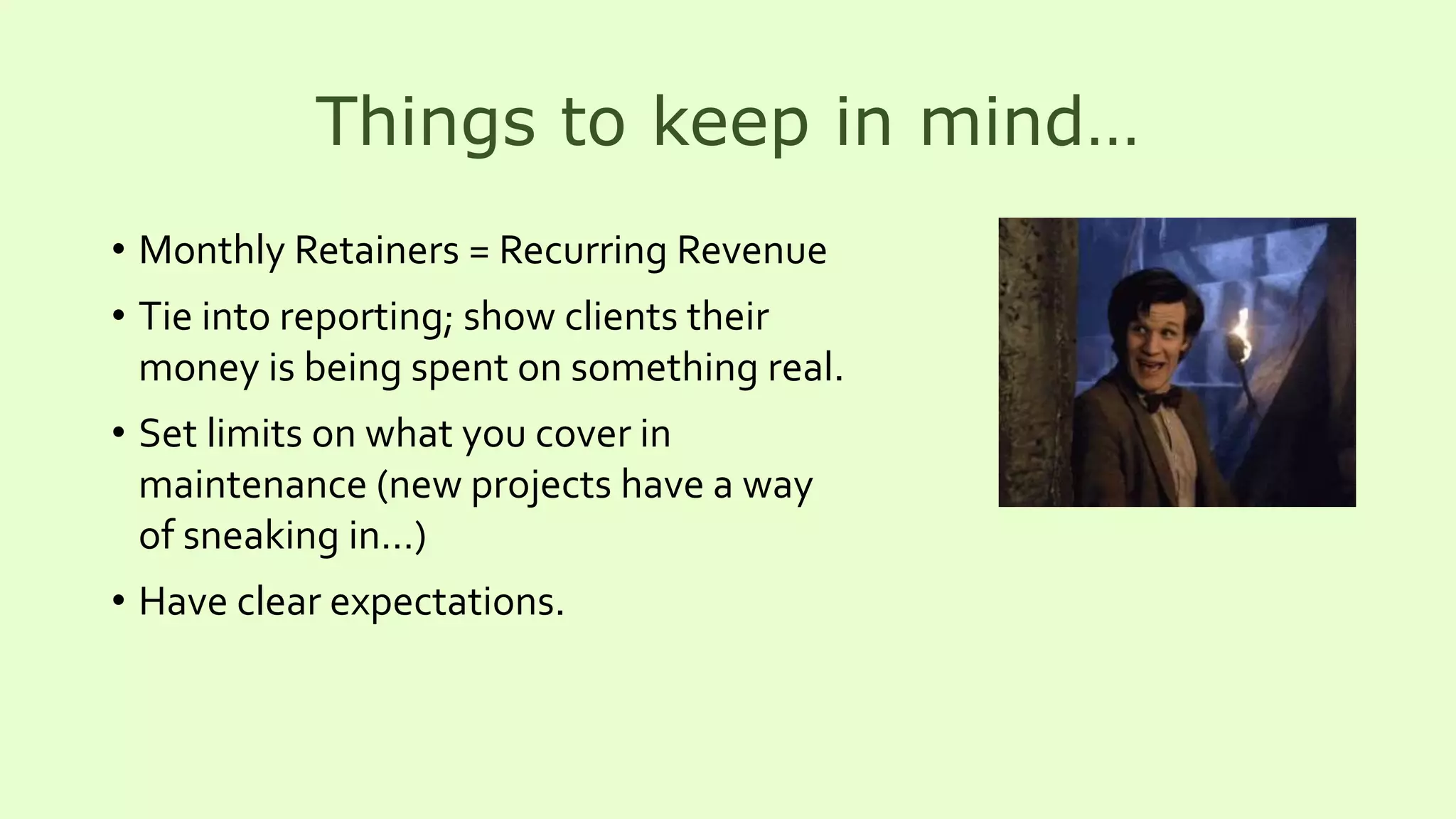 Things to keep in mind…
• Monthly Retainers = Recurring Revenue
• Tie into reporting; show clients their
money is being spent on something real.
• Set limits on what you cover in
maintenance (new projects have a way
of sneaking in…)
• Have clear expectations.
 