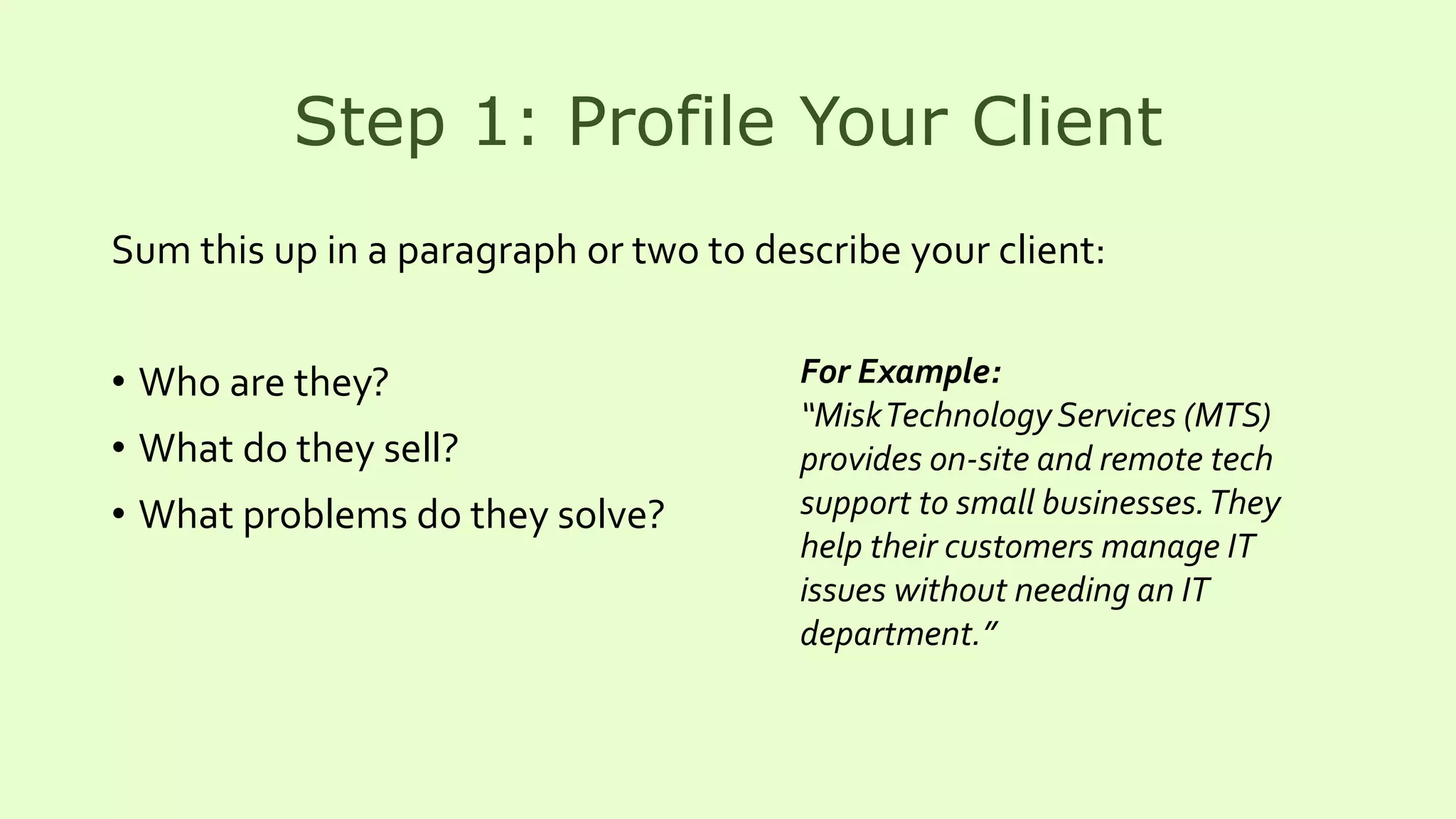 Step 1: Profile Your Client
Sum this up in a paragraph or two to describe your client:
• Who are they?
• What do they sell?
• What problems do they solve?
For Example:
“MiskTechnology Services (MTS)
provides on-site and remote tech
support to small businesses.They
help their customers manage IT
issues without needing an IT
department.”
 