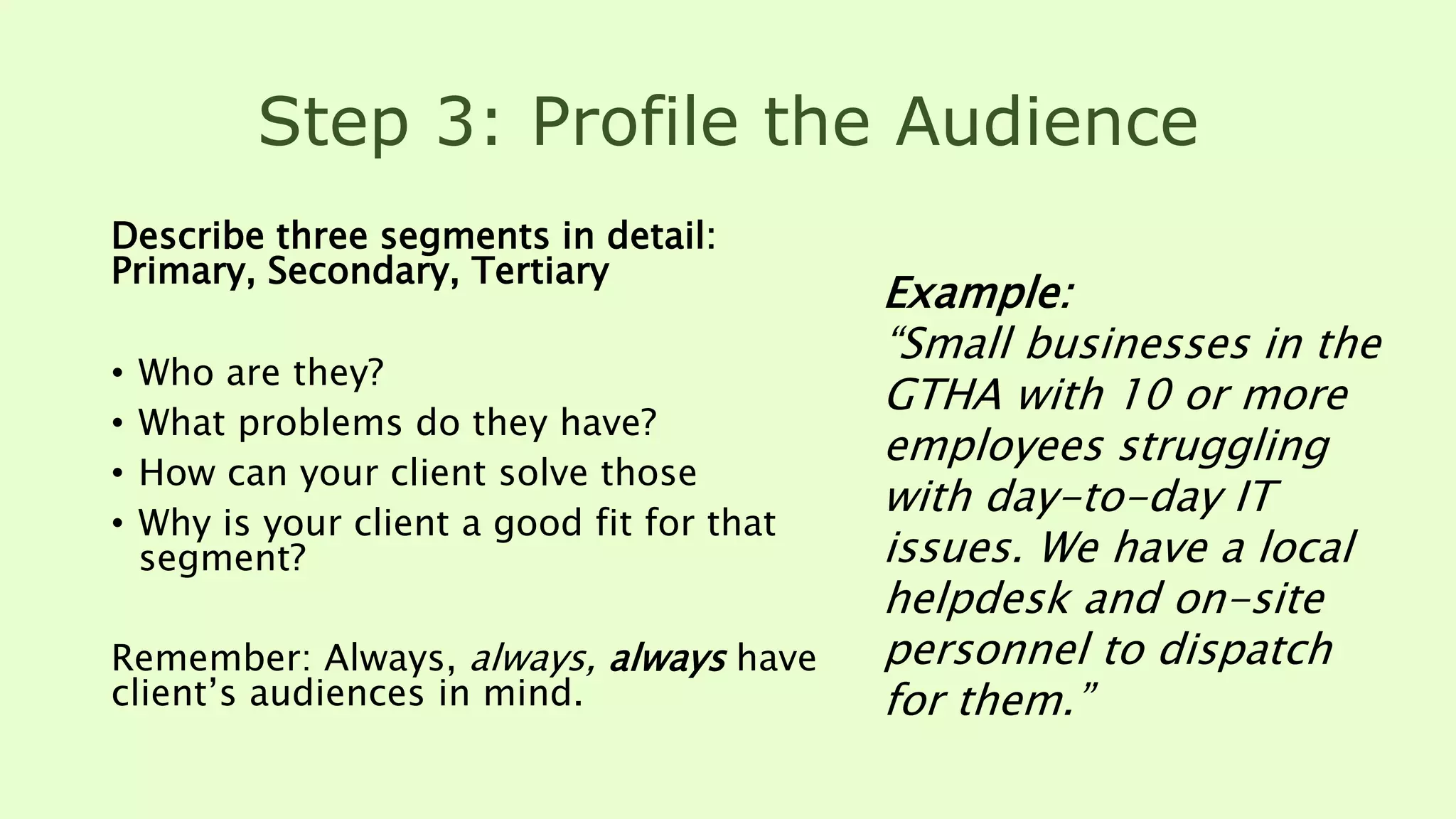 Step 3: Profile the Audience
Describe three segments in detail:
Primary, Secondary, Tertiary
• Who are they?
• What problems do they have?
• How can your client solve those
• Why is your client a good fit for that
segment?
Remember: Always, always, always have
client’s audiences in mind.
Example:
“Small businesses in the
GTHA with 10 or more
employees struggling
with day-to-day IT
issues. We have a local
helpdesk and on-site
personnel to dispatch
for them.”
 