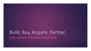 Build, Buy, Acquire, Partner
TIME, MONEY, STRATEGIC IMPERATIVE
 