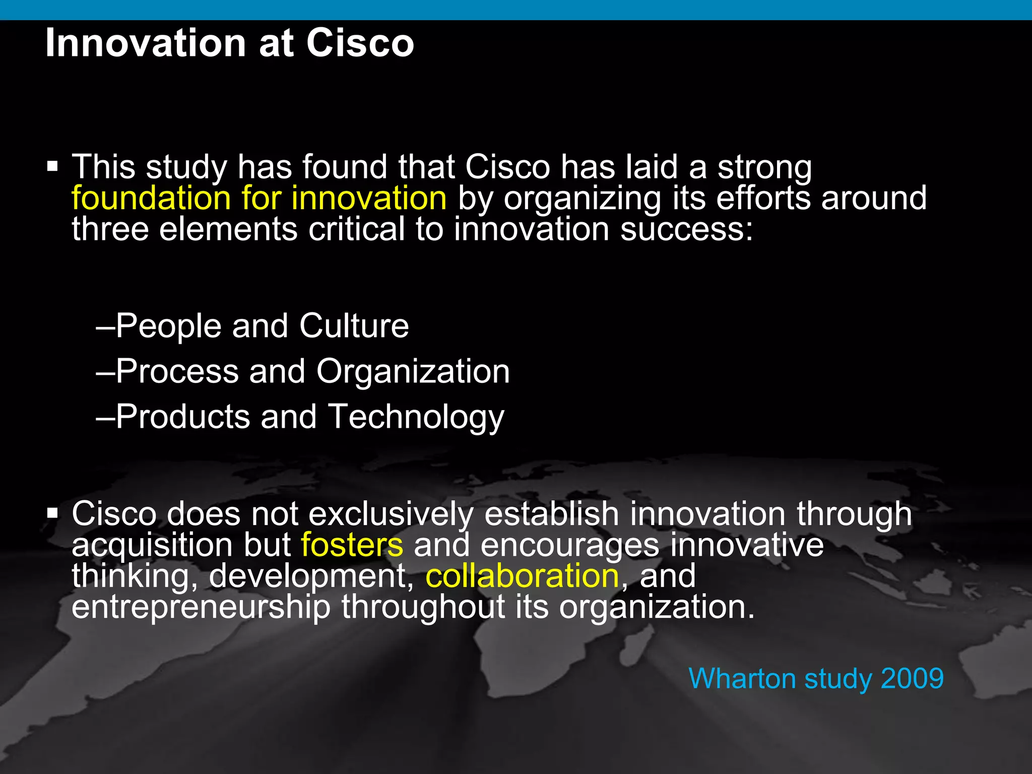 © 2009 Cisco Systems, Inc. All rights reserved. Cisco ConfidentialPresentation_ID 10
Innovation at Cisco
 This study has found that Cisco has laid a strong
foundation for innovation by organizing its efforts around
three elements critical to innovation success:
–People and Culture
–Process and Organization
–Products and Technology
 Cisco does not exclusively establish innovation through
acquisition but fosters and encourages innovative
thinking, development, collaboration, and
entrepreneurship throughout its organization.
Wharton study 2009
 
