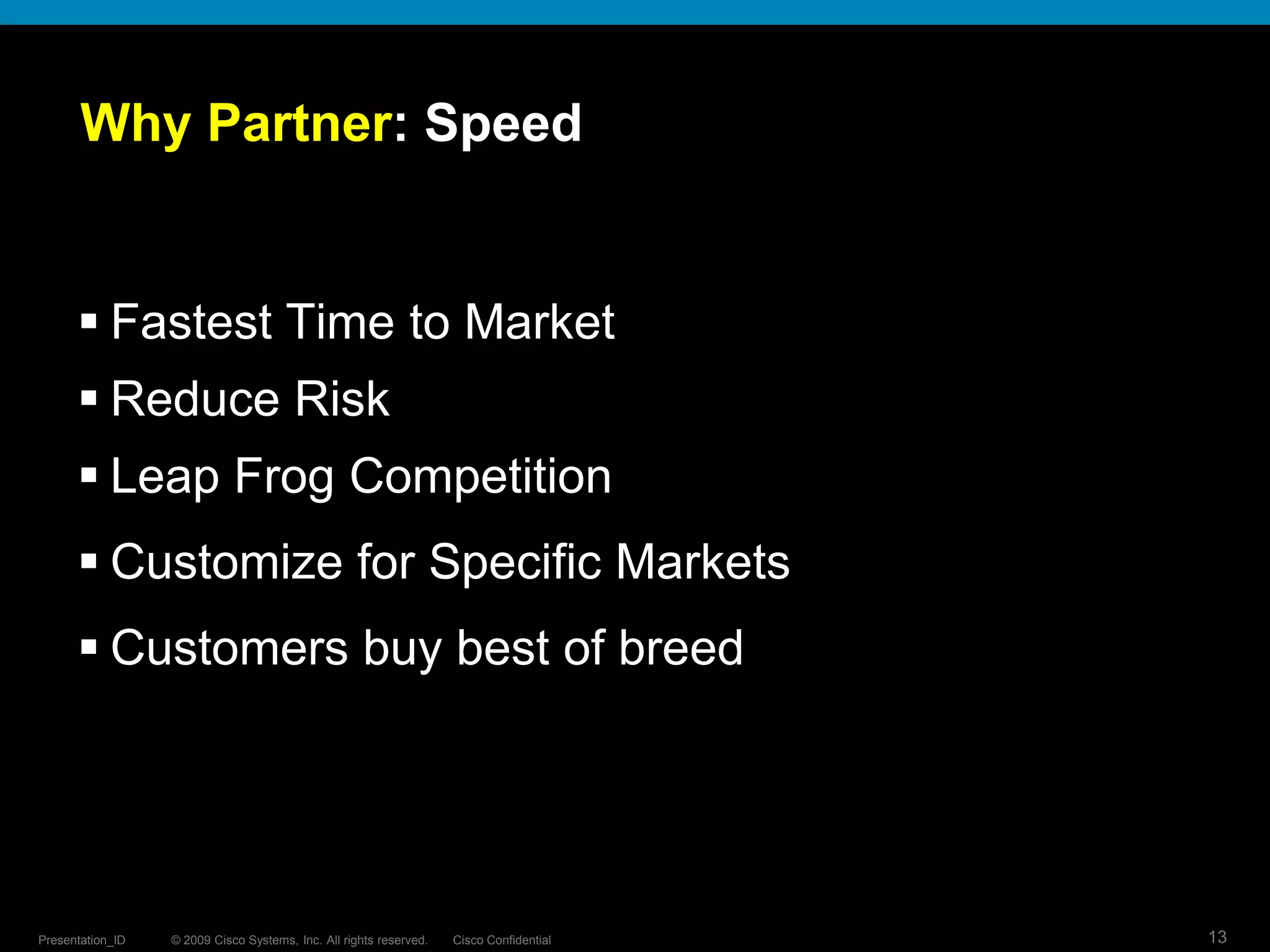 © 2009 Cisco Systems, Inc. All rights reserved. Cisco ConfidentialPresentation_ID 13
Why Partner: Speed
 Fastest Time to Market
 Reduce Risk
 Leap Frog Competition
 Customize for Specific Markets
 Customers buy best of breed
 