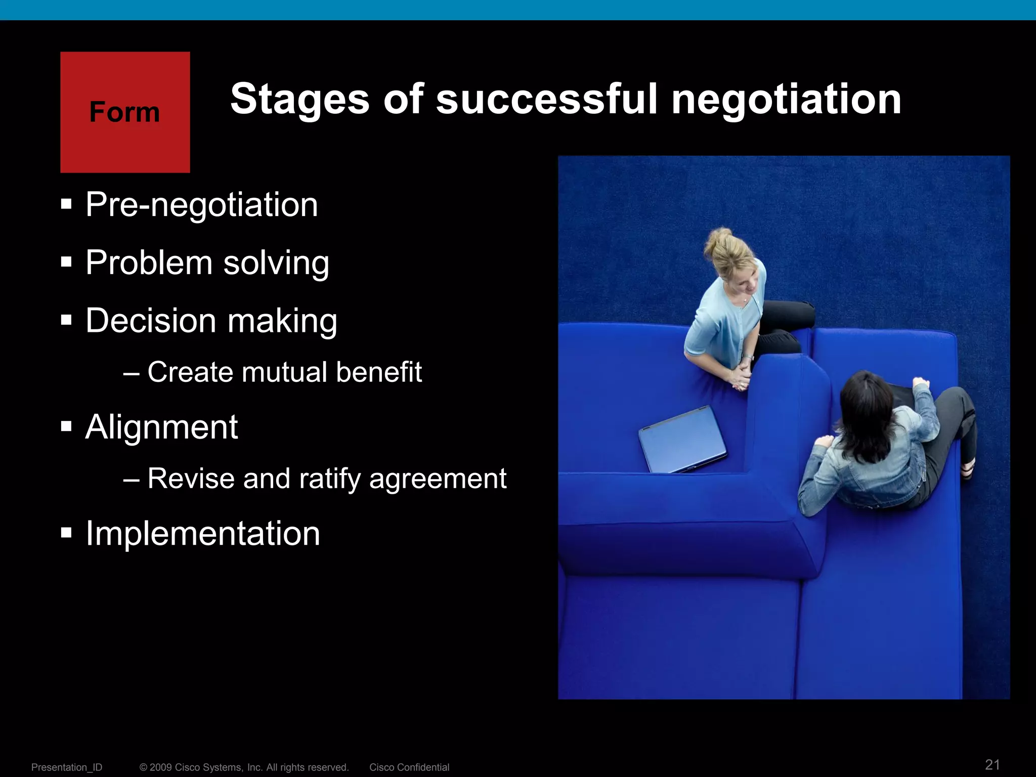 © 2009 Cisco Systems, Inc. All rights reserved. Cisco ConfidentialPresentation_ID 21
Stages of successful negotiation
 Pre-negotiation
 Problem solving
 Decision making
– Create mutual benefit
 Alignment
– Revise and ratify agreement
 Implementation
Form
 