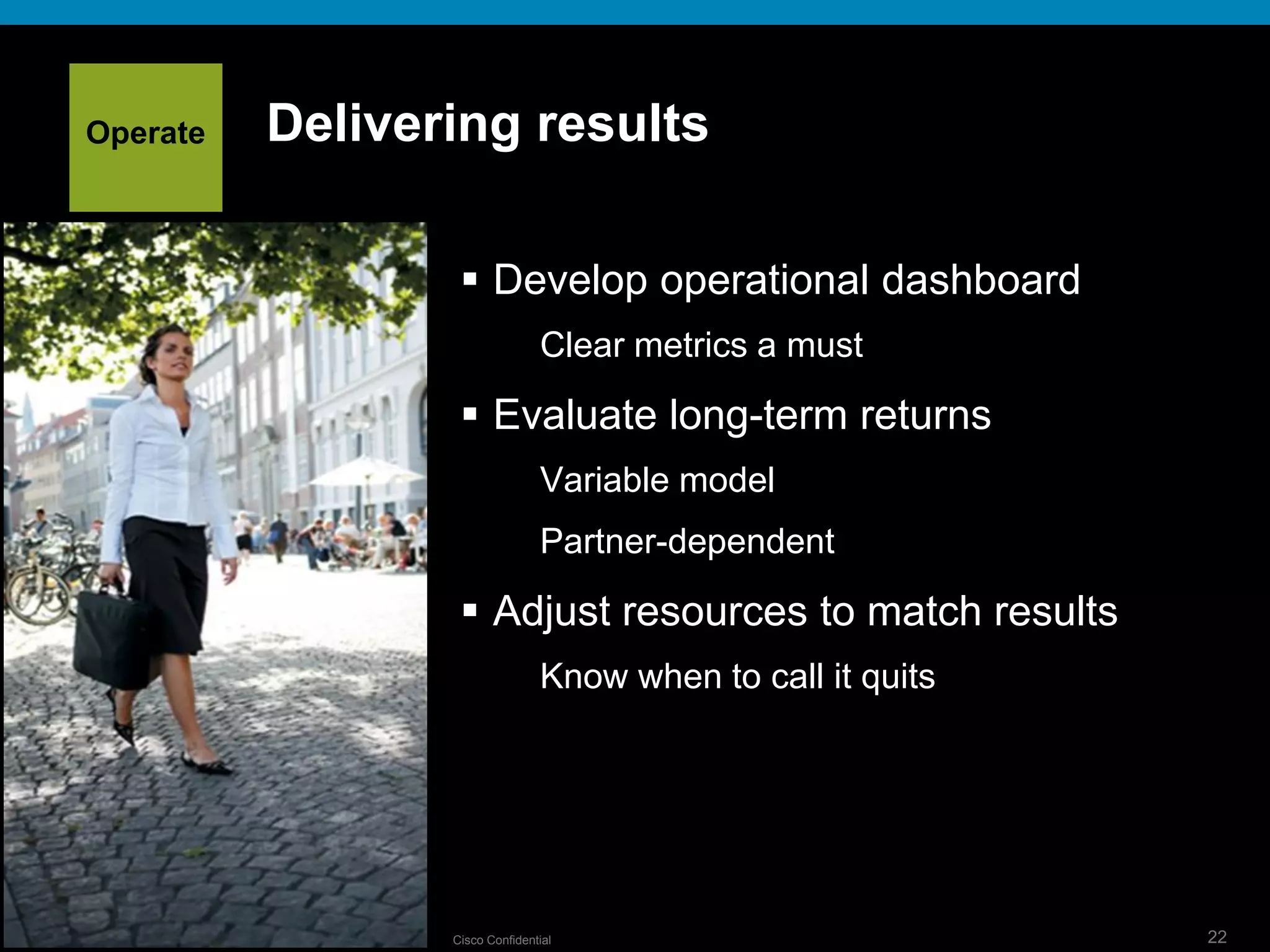© 2009 Cisco Systems, Inc. All rights reserved. Cisco ConfidentialPresentation_ID 22
Delivering results
 Develop operational dashboard
Clear metrics a must
 Evaluate long-term returns
Variable model
Partner-dependent
 Adjust resources to match results
Know when to call it quits
Operate
 