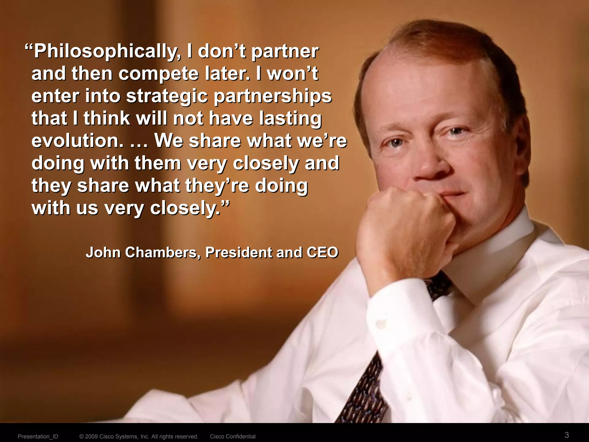 © 2009 Cisco Systems, Inc. All rights reserved. Cisco ConfidentialPresentation_ID 3
John Chambers, President and CEO
“Philosophically, I don’t partner
and then compete later. I won’t
enter into strategic partnerships
that I think will not have lasting
evolution. … We share what we’re
doing with them very closely and
they share what they’re doing
with us very closely.”
 