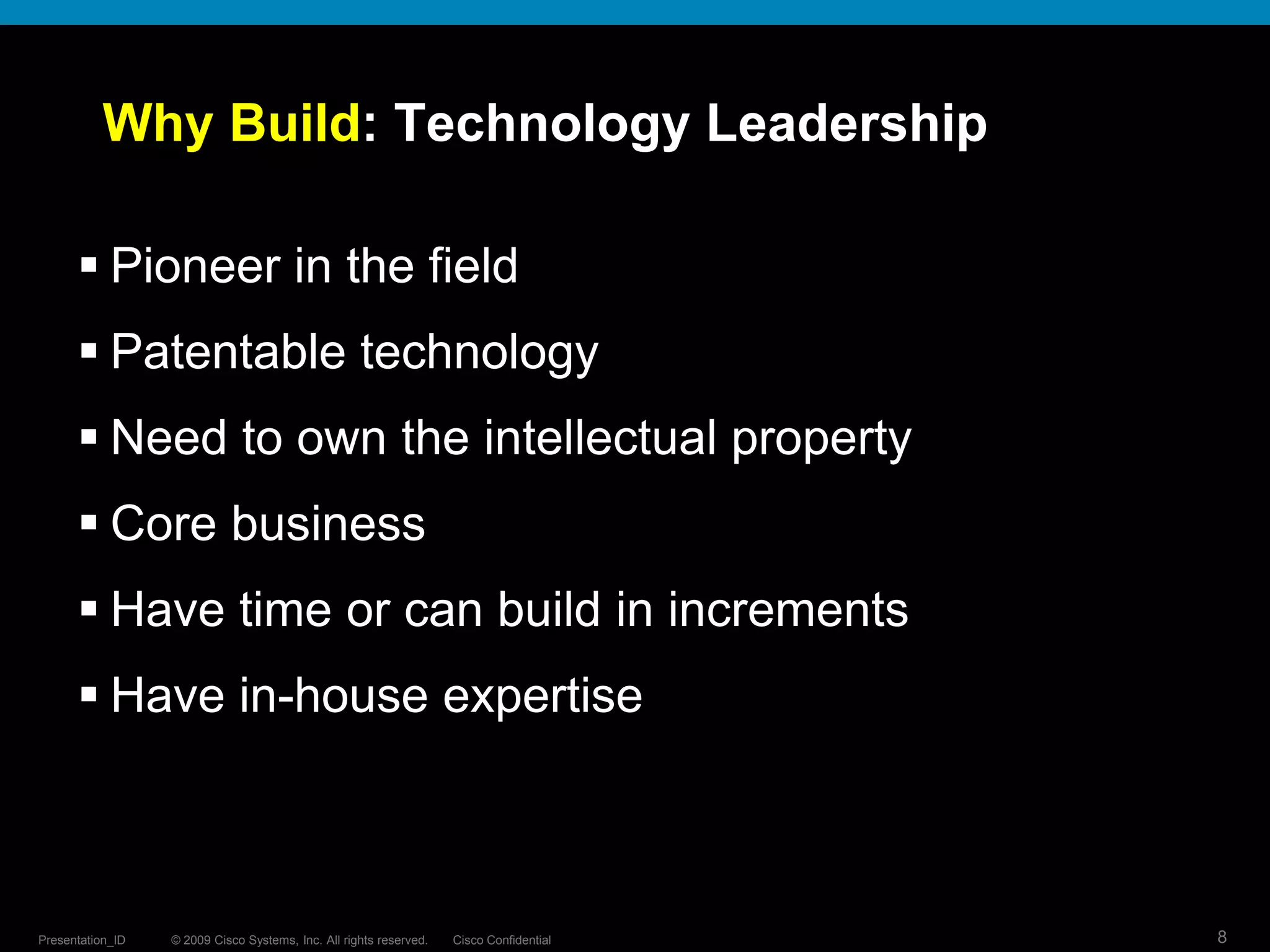 © 2009 Cisco Systems, Inc. All rights reserved. Cisco ConfidentialPresentation_ID 8
Why Build: Technology Leadership
 Pioneer in the field
 Patentable technology
 Need to own the intellectual property
 Core business
 Have time or can build in increments
 Have in-house expertise
 