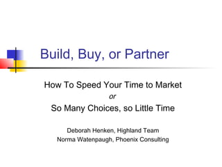 Build, Buy, or Partner
How To Speed Your Time to Market
or
So Many Choices, so Little Time
Deborah Henken, Highland Team
Norma Watenpaugh, Phoenix Consulting
 