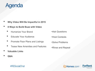 • Why Video Will Be Impactful in 2015
• 8 Ways to Build Buzz with Video
• Humanize Your Brand
• Educate Your Audience
• Promote Floor Plans and Listings
• Tease New Amenities and Features
• Valuable Links
• Q&A
Agenda
•Ask Questions
•Host Contests
•Solve Problems
•Rinse and Repeat
 