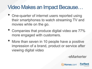 • One-quarter of internet users reported using
their smartphones to watch streaming TV and
movies while on the go.
• Companies that produce digital video are 77%
more engaged with customers.
• More than seven in 10 people have a positive
impression of a brand, product or service after
viewing digital video
-eMarkerter
Video Makes an Impact Because…
 