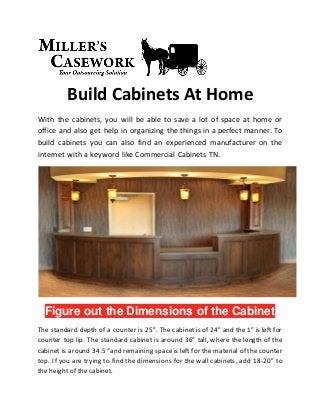 Build Cabinets At Home
With the cabinets, you will be able to save a lot of space at home or
office and also get help in organizing the things in a perfect manner. To
build cabinets you can also find an experienced manufacturer on the
internet with a keyword like Commercial Cabinets TN.
Figure out the Dimensions of the Cabinet
The standard depth of a counter is 25". The cabinet is of 24" and the 1" is left for
counter top lip. The standard cabinet is around 36" tall, where the length of the
cabinet is around 34.5 “and remaining space is left for the material of the counter
top. If you are trying to find the dimensions for the wall cabinets, add 18-20” to
the height of the cabinet.
 