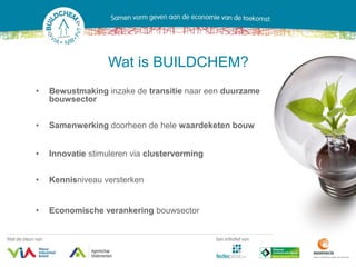 Wat is BUILDCHEM?
•   Bewustmaking inzake de transitie naar een duurzame
    bouwsector


•   Samenwerking doorheen de hele waardeketen bouw


•   Innovatie stimuleren via clustervorming


•   Kennisniveau versterken


•   Economische verankering bouwsector
 