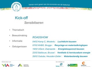 Kick-off
               Sensibiliseren

• Thematisch

• Bewustmaking
                     ROADSHOW
• Informatie         04/02 Kamp C, Westerlo : Luchtdicht bouwen
                     07/02 KHBO, Brugge : Recyclage en materiaalkringlopen
• Getuigenissen
                     19/02 UGent, Zwijnaarde : Energiebesparend bouwen
                     22/02 Batibouw, Brussel : Ventilatie & hernieuwbare energie
                     26/02 Cedubo, Heusden-Zolder : Waterbestendig bouwen
 
