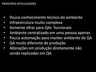PRINCIPAIS DIFICULDADES
• Pouco conhecimento técnico do ambiente
• Infraestrutura muito complexa
• Somente olhar para QAs funcionais
• Ambiente centralizado em uma pessoa apenas
• Pouca automação para manter ambiente de QA
• QA muito diferente de produção
• Alterações em produção diretamente não
sendo replicadas em QA
 