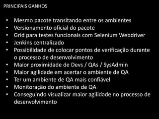 PRINCIPAIS GANHOS
• Mesmo pacote transitando entre os ambientes
• Versionamento oficial do pacote
• Grid para testes funcionais com Selenium Webdriver
• Jenkins centralizado
• Possibilidade de colocar pontos de verificação durante
o processo de desenvolvimento
• Maior proximidade de Devs / QAs / SysAdmin
• Maior agilidade em acertar o ambiente de QA
• Ter um ambiente de QA mais confiável
• Monitoração do ambiente de QA
• Conseguindo visualizar maior agilidade no processo de
desenvolvimento
 