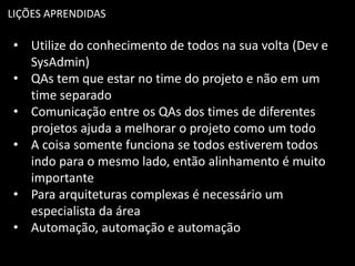 LIÇÕES APRENDIDAS
• Utilize do conhecimento de todos na sua volta (Dev e
SysAdmin)
• QAs tem que estar no time do projeto e não em um
time separado
• Comunicação entre os QAs dos times de diferentes
projetos ajuda a melhorar o projeto como um todo
• A coisa somente funciona se todos estiverem todos
indo para o mesmo lado, então alinhamento é muito
importante
• Para arquiteturas complexas é necessário um
especialista da área
• Automação, automação e automação
 