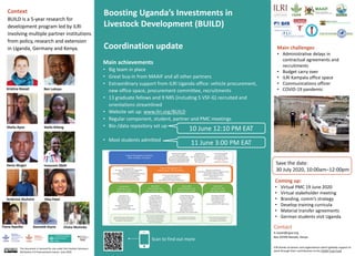Fiona Ayazika
Boosting Uganda’s Investments in
Livestock Development (BUILD)
Coordination update Main challenges
• Administrative delays in
contractual agreements and
recruitments
• Budget carry over
• ILRI Kampala office space
• Communications officer
• COVID-19 pandemic
Main achievements
• Big team in place
• Great buy-in from MAAIF and all other partners
• Extraordinary support from ILRI Uganda office: vehicle procurement,
new office space, procurement committee, recruitments
• 13 graduate fellows and 9 NRS (including 5 VSF-G) recruited and
orientations streamlined
• Website set up: www.ilri.org/BUILD
• Regular component, student, partner and PMC meetings
• Bio-/data repository set up
• Most students admitted
Contact
k.roesel@cgiar.org
Box 30709 Nairobi, Kenya
Context
BUILD is a 5-year research for
development program led by ILRI
involving multiple partner institutions
from policy, research and extension
in Uganda, Germany and Kenya.
ILRI thanks all donors and organizations which globally support its
work through their contributions to the CGIAR Trust Fund.
Scan to find out more
This document is licensed for use under the Creative Commons
Attribution 4.0 International Licence. June 2020
Kristina Roesel Ben Lukuyu
Sheila Ayoo Stella Ikileng
Denis Mugizi Innocent Obilil
Ekta PatelAmbrose Atuhaire
Coming up:
• Virtual PMC 19 June 2020
• Virtual stakeholder meeting
• Branding, comm’s strategy
• Develop training curricula
• Material transfer agreements
• German students visit Uganda
Kenneth Kiarie
10 June 12:10 PM EAT
11 June 3:00 PM EAT
Elisha Mutinda
Save the date:
30 July 2020, 10:00am–12:00pm
 