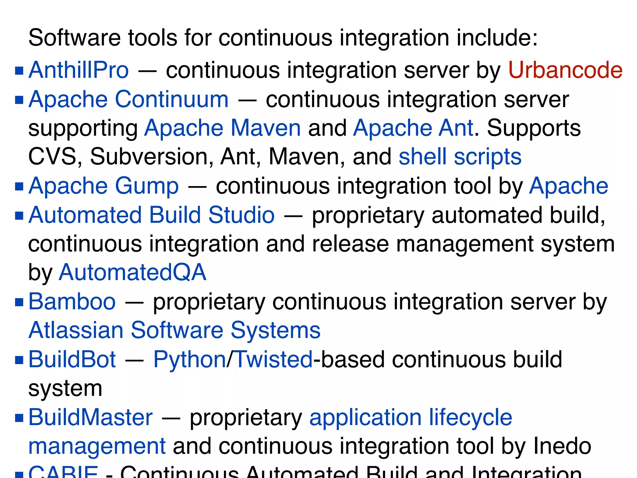 Software tools for continuous integration include:
■AnthillPro — continuous integration server by Urbancode
■Apache Continuum — continuous integration server
supporting Apache Maven and Apache Ant. Supports
CVS, Subversion, Ant, Maven, and shell scripts
■Apache Gump — continuous integration tool by Apache
■Automated Build Studio — proprietary automated build,
continuous integration and release management system
by AutomatedQA
■Bamboo — proprietary continuous integration server by
Atlassian Software Systems
■BuildBot — Python/Twisted-based continuous build
system
■BuildMaster — proprietary application lifecycle
management and continuous integration tool by Inedo
 