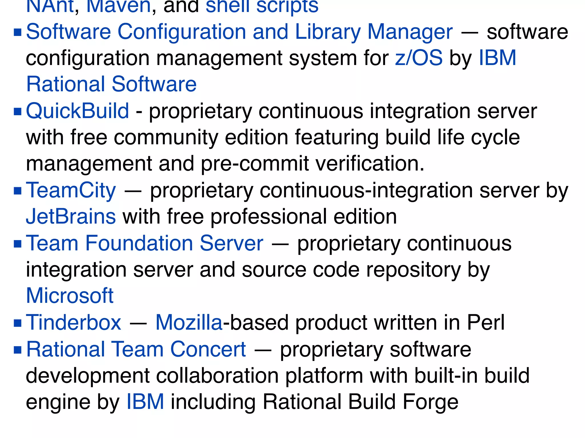 NAnt, Maven, and shell scripts
■Software Conﬁguration and Library Manager — software
conﬁguration management system for z/OS by IBM
Rational Software
■QuickBuild - proprietary continuous integration server
with free community edition featuring build life cycle
management and pre-commit veriﬁcation.
■TeamCity — proprietary continuous-integration server by
JetBrains with free professional edition
■Team Foundation Server — proprietary continuous
integration server and source code repository by
Microsoft
■Tinderbox — Mozilla-based product written in Perl
■Rational Team Concert — proprietary software
development collaboration platform with built-in build
engine by IBM including Rational Build Forge
 